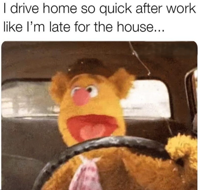 I drive home so quick after work like I'm late for the house...
