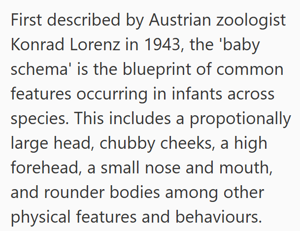 First described by Austrian zoologist Konrad Lorenz in 1943, the 'baby schema' is the blueprint of common features occurring in infants across species. This includes a propotionally large head, chubby cheeks, a high forehead, a small nose and mouth, and rounder bodies among other physical features and behaviours.