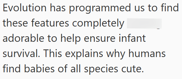Evolution has programmed us to find these features completely adorable to help ensure infant survival. This explains why humans find babies of all species cute.