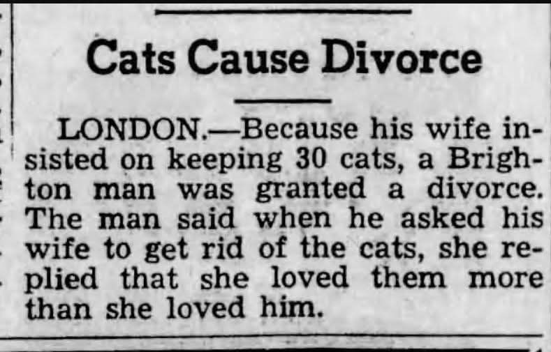 Cats Cause Divorce LONDON.-Because his wife in- sisted on keeping 30 cats, a Brigh- ton man was granted a divorce. The man said when he asked his wife to get rid of the cats, she re- - plied that she loved them more than she loved him.
