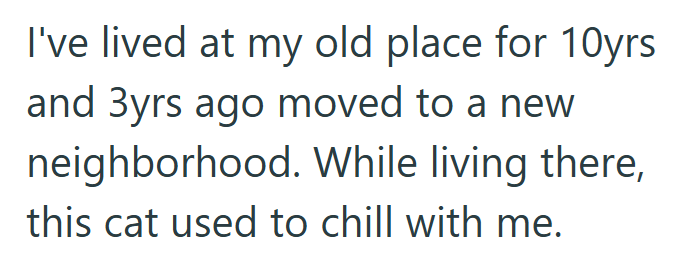 I've lived at my old place for 10yrs and 3yrs ago moved to a new neighborhood. While living there, this cat used to chill with me.