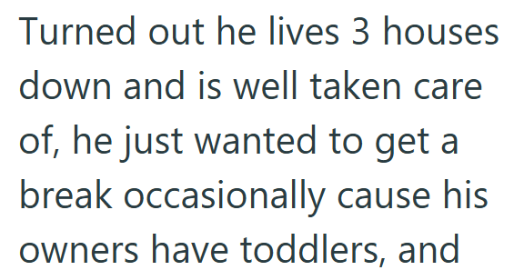 Turned out he lives 3 houses down and is well taken care of, he just wanted to get a break occasionally cause his owners have toddlers, and