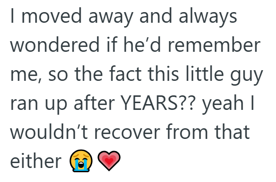 I moved away and always wondered if he'd remember me, so the fact this little guy. ran up after YEARS?? yeah I wouldn't recover from that either