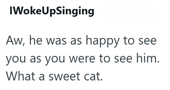 IWokeUpSinging Aw, he was as happy to see you as you were to see him. What a sweet cat.