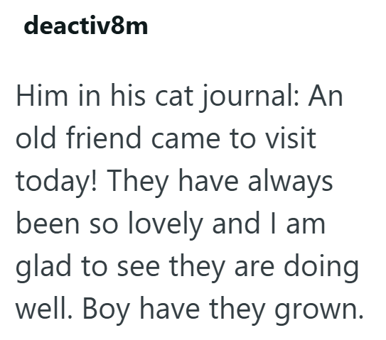 deactiv8m Him in his cat journal: An old friend came to visit today! They have always been so lovely and I am glad to see they are doing well. Boy have they grown.