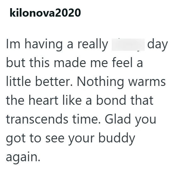 kilonova2020 Im having a really but this made me feel a day little better. Nothing warms the heart like a bond that transcends time. Glad you got to see your buddy again.