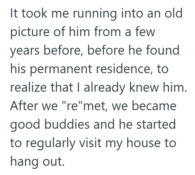 It took me running into an old picture of him from a few years before, before he found his permanent residence, to realize that I already knew him. After we "re"met, we became good buddies and he started to regularly visit my house to hang out.