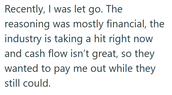 Recently, I was let go. The reasoning was mostly financial, the industry is taking a hit right now and cash flow isn't great, so they wanted to pay me out while they still could.