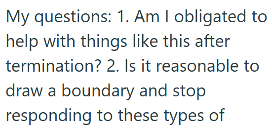 My questions: 1. Am I obligated to help with things like this after termination? 2. Is it reasonable to draw a boundary and stop responding to these types of