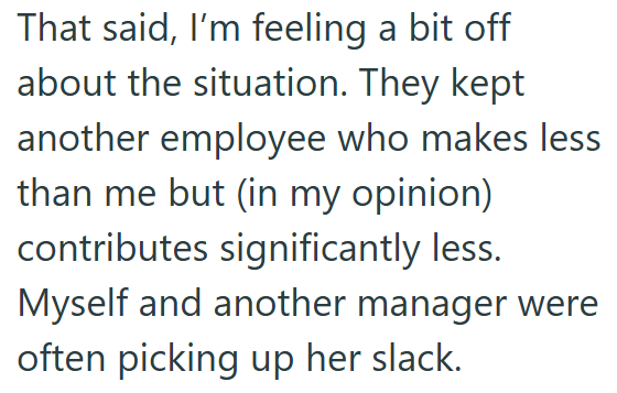 That said, I'm feeling a bit off about the situation. They kept another employee who makes less than me but (in my opinion) contributes significantly less. Myself and another manager were often picking up her slack.