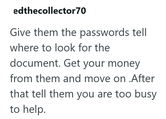 edthecollector 70 Give them the passwords tell where to look for the document. Get your money from them and move on .After that tell them you are too busy to help.