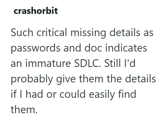 crashorbit Such critical missing details as passwords and doc indicates an immature SDLC. Still I'd probably give them the details if I had or could easily find them.