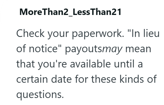 MoreThan2_LessThan21 Check your paperwork. "In lieu of notice" payoutsmay mean that you're available until a certain date for these kinds of questions.