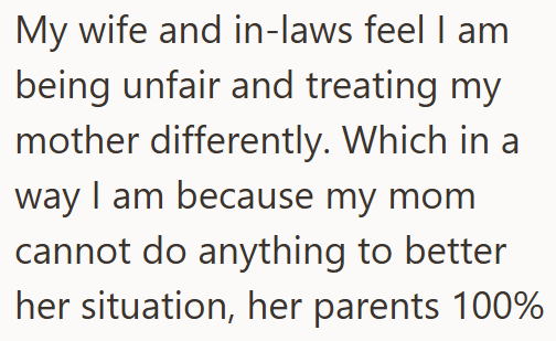 My wife and in-laws feel I am being unfair and treating my mother differently. Which in a way I am because my mom cannot do anything to better her situation, her parents 100%