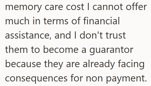 memory care cost I cannot offer much in terms of financial assistance, and I don't trust them to become a guarantor because they are already facing consequences for non payment.