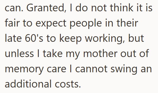 can. Granted, I do not think it is fair to expect people in their late 60's to keep working, but unless I take my mother out of memory care I cannot swing an additional costs.