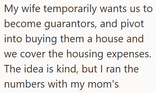 My wife temporarily wants us to become guarantors, and pivot into buying them a house and we cover the housing expenses. The idea is kind, but I ran the numbers with my mom's