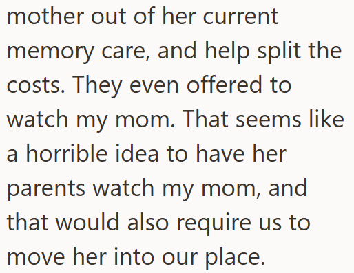 mother out of her current memory care, and help split the costs. They even offered to watch my mom. That seems like a horrible idea to have her parents watch my mom, and that would also require us to move her into our place.