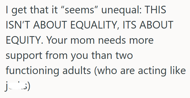 I get that it "seems" unequal: THIS ISN'T ABOUT EQUALITY, ITS ABOUT EQUITY. Your mom needs more support from you than two functioning adults (who are acting like jus)