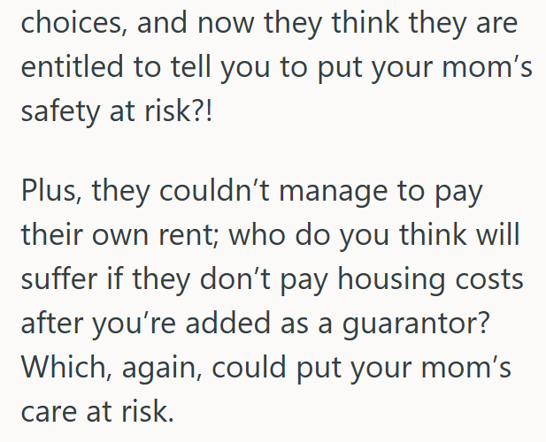 choices, and now they think they are entitled to tell you to put your mom's safety at risk?! Plus, they couldn't manage to pay their own rent; who do you think will suffer if they don't pay housing costs after you're added as a guarantor? Which, again, could put your mom's care at risk.