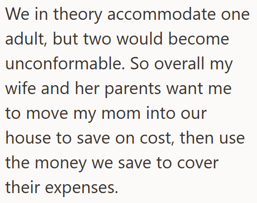 We in theory accommodate one adult, but two would become unconformable. So overall my wife and her parents want me to move my mom into our house to save on cost, then use the money we save to cover their expenses.