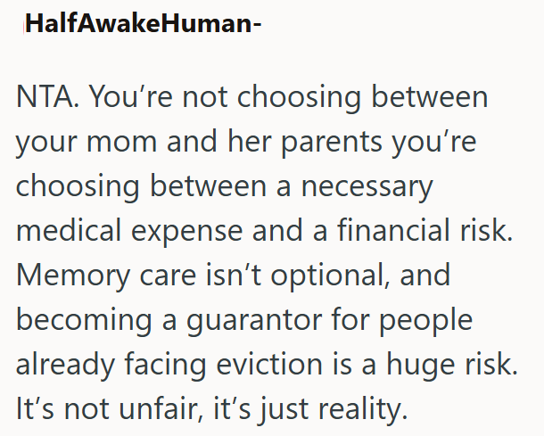 HalfAwakeHuman- NTA. You're not choosing between your mom and her parents you're choosing between a necessary medical expense and a financial risk. Memory care isn't optional, and becoming a guarantor for people already facing eviction is a huge risk. It's not unfair, it's just reality.
