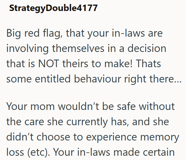 Strategy Double4177 Big red flag, that your in-laws are involving themselves in a decision that is NOT theirs to make! Thats some entitled behaviour right there... Your mom wouldn't be safe without the care she currently has, and she didn't choose to experience memory loss (etc). Your in-laws made certain
