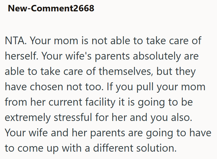 New-Comment2668 NTA. Your mom is not able to take care of herself. Your wife's parents absolutely are able to take care of themselves, but they have chosen not too. If you pull your mom from her current facility it is going to be extremely stressful for her and you also. Your wife and her parents are going to have to come up with a different solution.