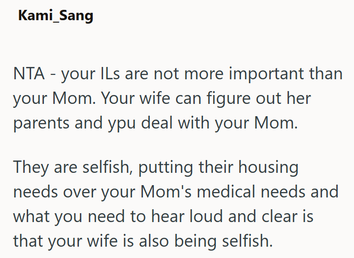Kami_Sang NTA - your ILs are not more important than your Mom. Your wife can figure out her parents and ypu deal with your Mom. They are selfish, putting their housing needs over your Mom's medical needs and what you need to hear loud and clear is that your wife is also being selfish.