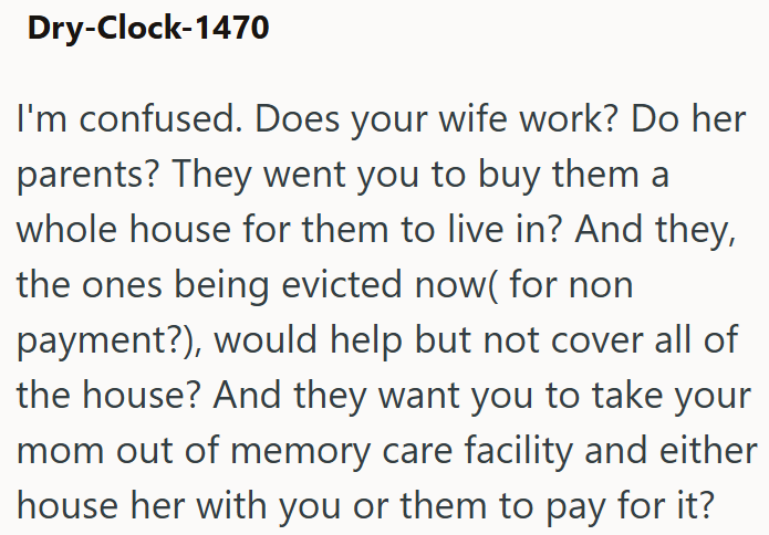 Dry-Clock-1470 I'm confused. Does your wife work? Do her parents? They went you to buy them a whole house for them to live in? And they, the ones being evicted now( for non payment?), would help but not cover all of the house? And they want you to take your mom out of memory care facility and either house her with you or them to pay for it?
