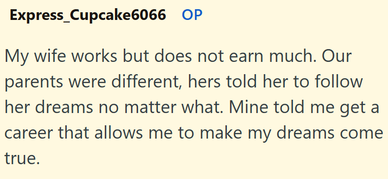 Express_Cupcake6066 OP My wife works but does not earn much. Our parents were different, hers told her to follow her dreams no matter what. Mine told me get a career that allows me to make my dreams come true.