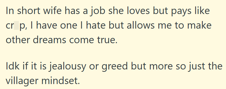 In short wife has a job she loves but pays like cr p, I have one I hate but allows me to make other dreams come true. Idk if it is jealousy or greed but more so just the villager mindset.