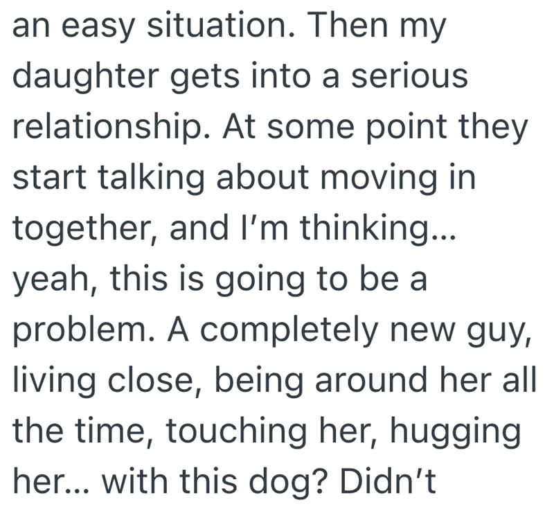 an easy situation. Then my daughter gets into a serious relationship. At some point they start talking about moving in together, and I'm thinking... yeah, this is going to be a problem. A completely new guy, living close, being around her all the time, touching her, hugging her... with this dog? Didn't