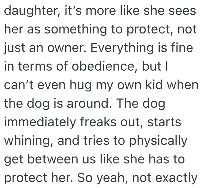 daughter, it's more like she sees her as something to protect, not just an owner. Everything is fine in terms of obedience, but I can't even hug my own kid when the dog is around. The dog immediately freaks out, starts whining, and tries to physically get between us like she has to protect her. So yeah, not exactly