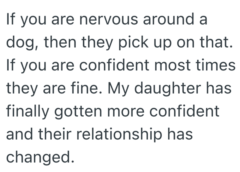 If you are nervous around a dog, then they pick up on that. If you are confident most times they are fine. My daughter has finally gotten more confident and their relationship has changed.