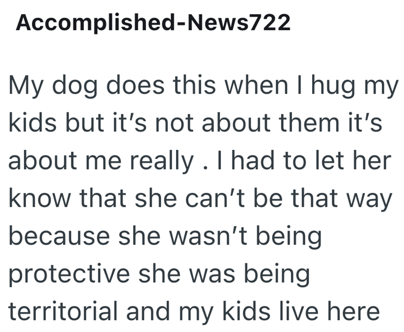 Accomplished-News722 My dog does this when I hug my kids but it's not about them it's about me really. I had to let her know that she can't be that way because she wasn't being protective she was being territorial and my kids live here