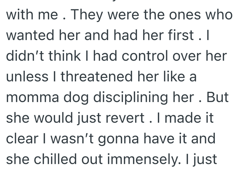 with me. They were the ones who wanted her and had her first. I didn't think I had control over her unless I threatened her like a momma dog disciplining her. But she would just revert. I made it clear I wasn't gonna have it and she chilled out immensely. I just
