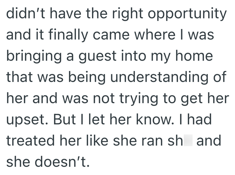 didn't have the right opportunity and it finally came where I was bringing a guest into my home. that was being understanding of her and was not trying to get her upset. But I let her know. I had treated her like she ran sh and she doesn't.