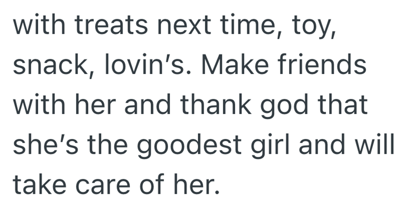 with treats next time, toy, snack, lovin's. Make friends with her and thank god that she's the goodest girl and will take care of her.