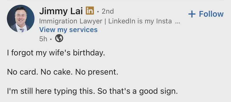Jimmy Lai in ⚫ 2nd Immigration Lawyer | LinkedIn is my Insta ... View my services 5h • I forgot my wife's birthday. No card. No cake. No present. I'm still here typing this. So that's a good sign. + Follow