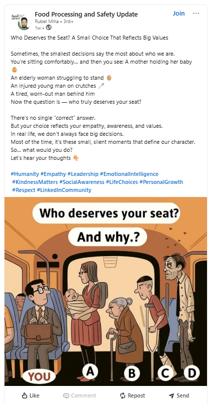 UPD Food Processing and Safety Update Rubel Miha • 3rd+ 1w. Who Deserves the Seat? A Small Choice That Reflects Big Values Join Sometimes, the smallest decisions say the most about who we are. You're sitting comfortably... and then you see: A mother holding her baby An elderly woman struggling to stand An injured young man on crutches → A tired, worn-out man behind him Now the question is - who truly deserves your seat? There's no single "correct" answer. But your choice reflects your empathy, a