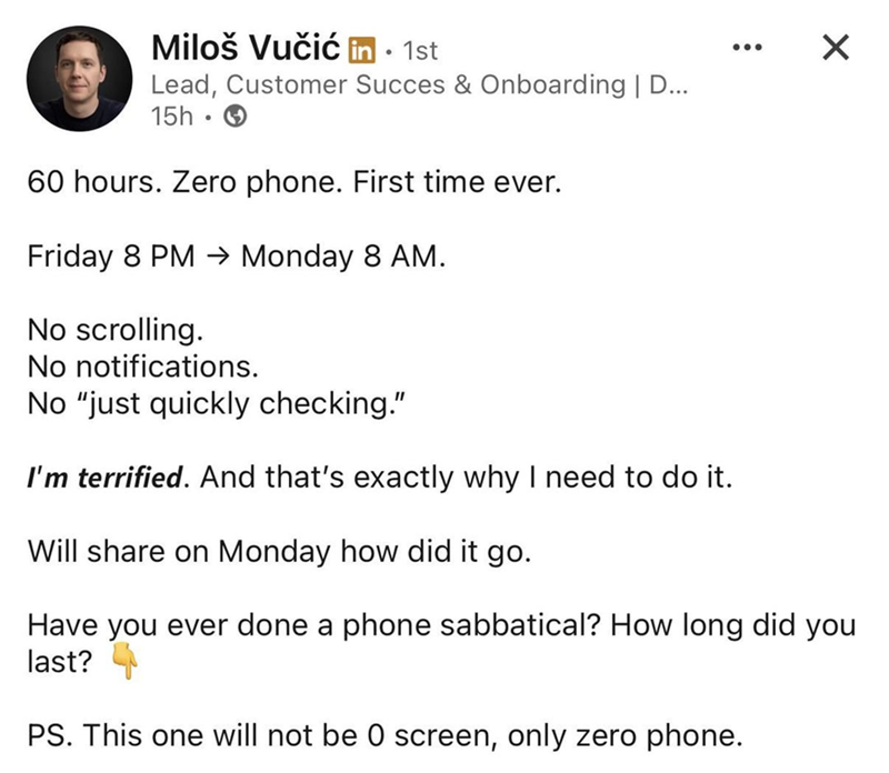 Miloš Vučić in ⚫ 1st • Lead, Customer Succes & Onboarding | D... 15h - 60 hours. Zero phone. First time ever. Friday 8 PM → Monday 8 AM. No scrolling. No notifications. No "just quickly checking." I'm terrified. And that's exactly why I need to do it. Will share on Monday how did it go. ☑ Have you ever done a phone sabbatical? How long did you last? PS. This one will not be 0 screen, only zero phone.
