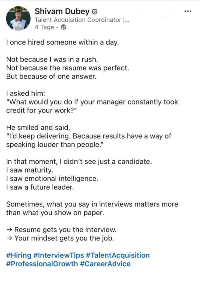 Shivam Dubey Talent Acquisition Coordinator |... 4 Tage → I once hired someone within a day. Not because I was in a rush. Not because the resume was perfect. But because of one answer. I asked him: "What would you do if your manager constantly took credit for your work?" He smiled and said, "I'd keep delivering. Because results have a way of speaking louder than people." In that moment, I didn't see just a candidate. I saw maturity. I saw emotional intelligence. I saw a future leader. Sometimes,