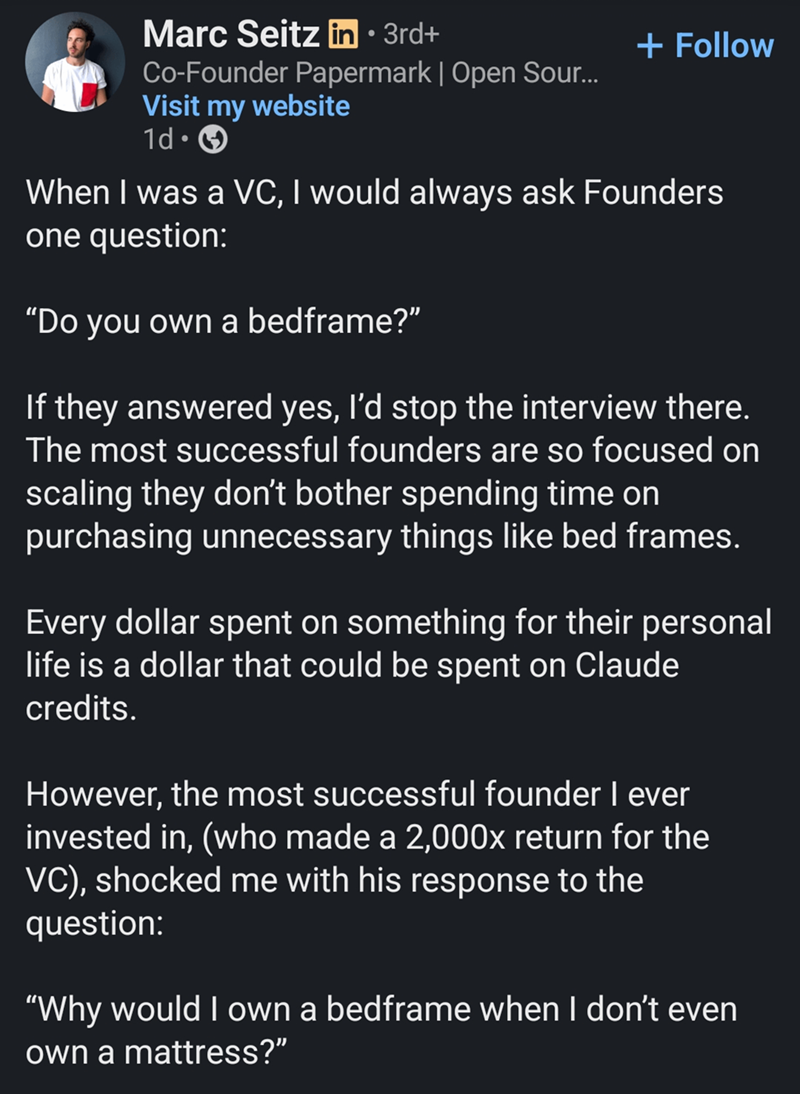 Marc Seitz in ⚫ 3rd+ Co-Founder Papermark | Open Sour... Visit my website 1d. + Follow When I was a VC, I would always ask Founders one question: "Do you own a bedframe?" If they answered yes, I'd stop the interview there. The most successful founders are so focused on scaling they don't bother spending time on purchasing unnecessary things like bed frames. Every dollar spent on something for their personal life is a dollar that could be spent on Claude credits. However, the most successful foun