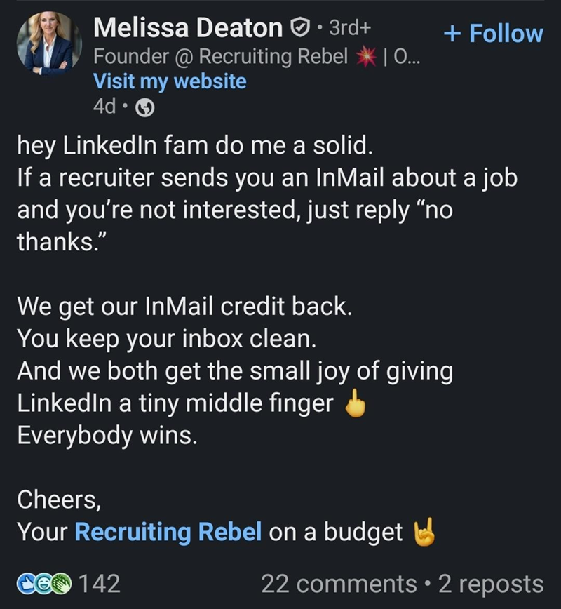 Melissa Deaton • 3rd+ Founder @ Recruiting Rebel | O... Visit my website 4d- hey LinkedIn fam do me a solid. + Follow If a recruiter sends you an InMail about a job and you're not interested, just reply "no thanks." We get our InMail credit back. You keep your inbox clean. And we both get the small joy of giving LinkedIn a tiny middle finger Everybody wins. Cheers, Your Recruiting Rebel on a budget CO 142 22 comments • 2 reposts