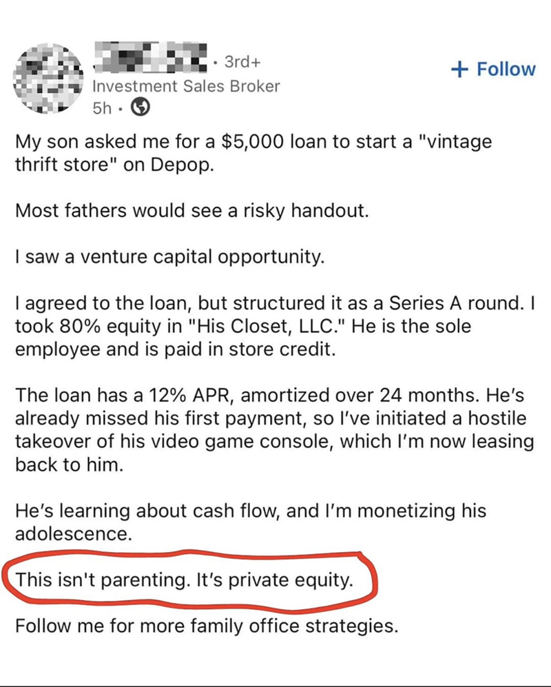 3rd+ + Follow Investment Sales Broker 5h My son asked me for a $5,000 loan to start a "vintage thrift store" on Depop. Most fathers would see a risky handout. I saw a venture capital opportunity. I agreed to the loan, but structured it as a Series A round. I took 80% equity in "His Closet, LLC." He is the sole employee and is paid in store credit. The loan has a 12% APR, amortized over 24 months. He's already missed his first payment, so I've initiated a hostile takeover of his video game consol