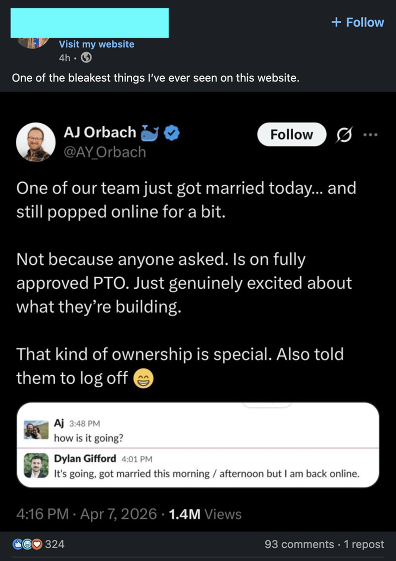 Visit my website 4h⚫ One of the bleakest things I've ever seen on this website. + Follow AJ Orbach @AY_Orbach Follow One of our team just got married today... and still popped online for a bit. Not because anyone asked. Is on fully approved PTO. Just genuinely excited about what they're building. That kind of ownership is special. Also told them to log off → Aj 3:48 PM how is it going? Dylan Gifford 4:01 PM It's going, got married this morning / afternoon but I am back online. 4:16 PM - Apr 7, 2