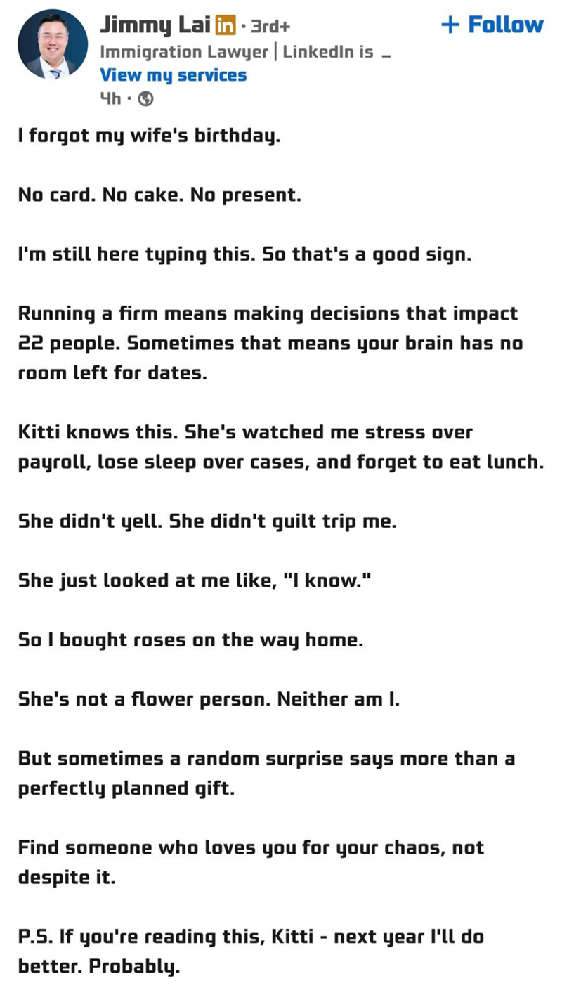 Jimmy Lai in ⚫ 3rd+ Immigration Lawyer | LinkedIn is - View my services 4h-> I forgot my wife's birthday. No card. No cake. No present. + Follow I'm still here typing this. So that's a good sign. Running a firm means making decisions that impact 22 people. Sometimes that means your brain has no room left for dates. Kitti knows this. She's watched me stress over payroll, lose sleep over cases, and forget to eat lunch. She didn't yell. She didn't guilt trip me. She just looked at me like, "I know.