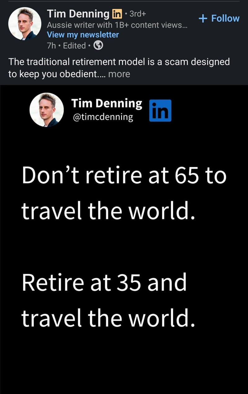 Tim Denning in ⚫ 3rd+ Aussie writer with 1B+ content views... View my newsletter 7h. Edited ⚫ → + Follow The traditional retirement model is a scam designed to keep you obedient.... more Tim Denning @timcdenning in Don't retire at 65 to travel the world. Retire at 35 and travel the world.