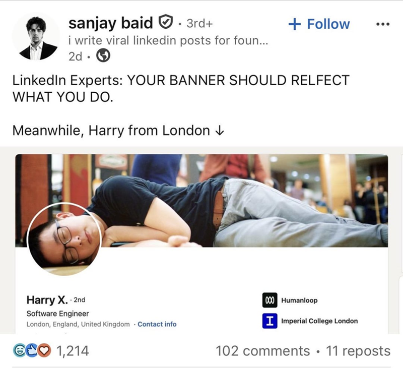 sanjay baid 3rd+ + Follow i write viral linkedin posts for foun... 2d. LinkedIn Experts: YOUR BANNER SHOULD RELFECT WHAT YOU DO. Meanwhile, Harry from London ↓ Harry X. . 2nd Software Engineer London, England, United Kingdom Contact info GCO 1,214 000 Humanloop IImperial College London 102 comments • 11 reposts
